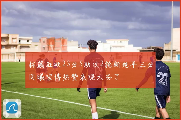 林葳狂砍23分5助攻2抢断绝平三分同曦官博热赞表现太夯了