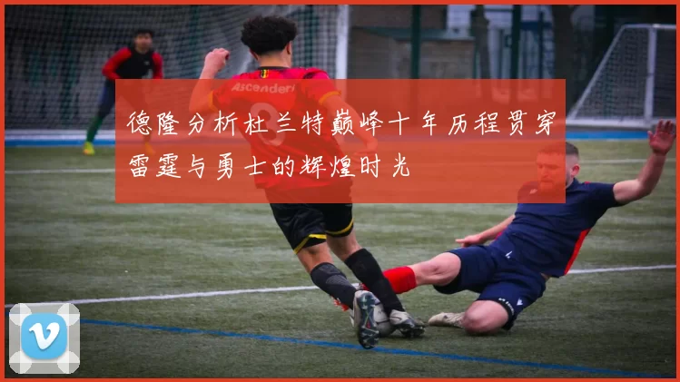 德隆分析杜兰特巅峰十年历程贯穿雷霆与勇士的辉煌时光