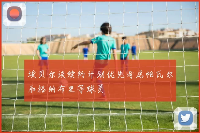 埃贝尔谈续约计划优先考虑帕瓦尔和格纳布里等球员