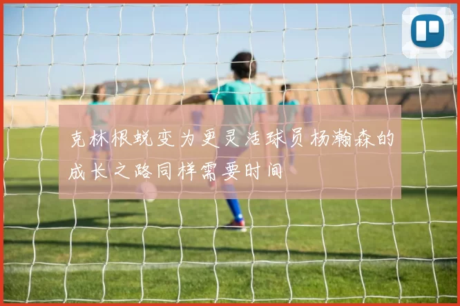 克林根蜕变为更灵活球员杨瀚森的成长之路同样需要时间