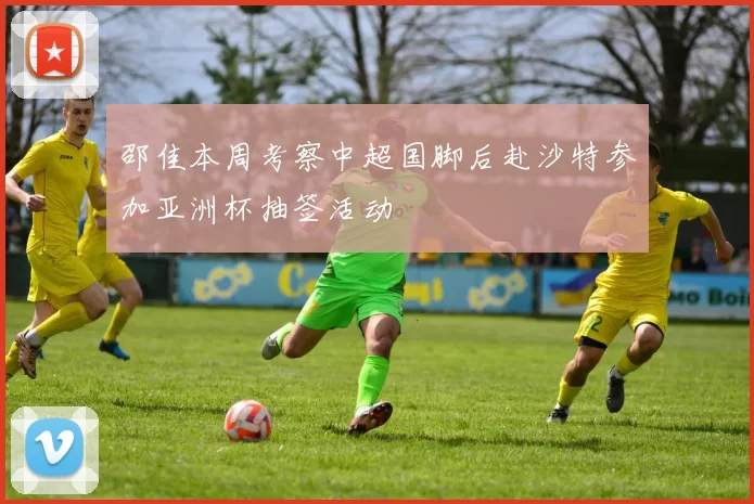 邵佳本周考察中超国脚后赴沙特参加亚洲杯抽签活动