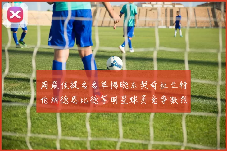 周最佳提名名单揭晓东契奇杜兰特伦纳德恩比德等明星球员竞争激烈