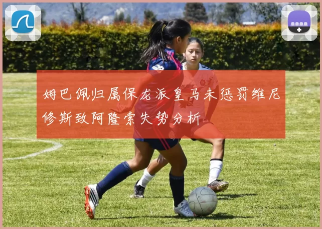 姆巴佩归属保龙派皇马未惩罚维尼修斯致阿隆索失势分析