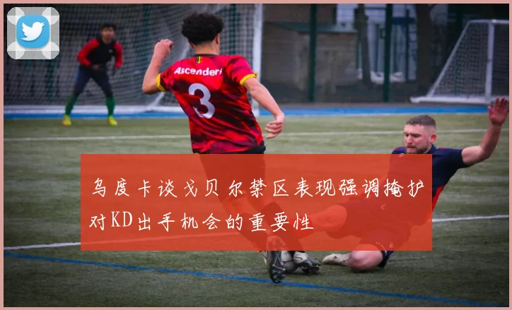 乌度卡谈戈贝尔禁区表现强调掩护对KD出手机会的重要性